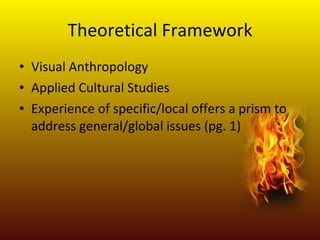 Theoretical Framework Visual Anthropology Applied Cultural Studies Experience of specific/local offers a prism to address general/global issues (pg. 1)