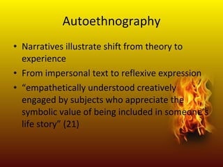 Autoethnography Narratives illustrate shift from theory to experience From impersonal text to reflexive expression “ empathetically understood creatively engaged by subjects who appreciate the symbolic value of being included in someone’s life story” (21)