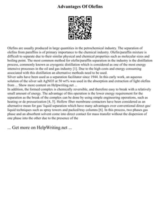 Advantages Of Olefins
Olefins are usually produced in large quantities in the petrochemical industry. The separation of
olefins from paraffins is of primary importance to the chemical industry. Olefin/paraffin mixture is
difficult to separate due to their similar physical and chemical properties such as molecular sizes and
boiling point. The most common method for olefin/paraffin separation in the industry is the distillation
process, commonly known as cryogenic distillation which is considered as one of the most energy
intensive processes in the oil and gas industry [1]. Due to the high costs and energy consuming
associated with this distillation an alternative methods need to be used.
Silver salts have been used as a separation facilitator since 1944. In this early work, an aqueous
solution of the silver salt AgNO3 at 50 wt% was used in the absorption and extraction of light olefins
from ... Show more content on Helpwriting.net ...
In addition, the formed complex is chemically reversible, and therefore easy to break with a relatively
small amount of energy. The advantage of this operation is the lower energy requirement for the
separation as the break of the complex can be done by using simple engineering operations, such as
heating or de pressurization [4, 5]. Hollow fiber membrane contactors have been considered as an
alternative mean for gas/ liquid separation which have many advantages over conventional direct gas/
liquid techniques such as spray towers and packed/tray columns [6]. In this process, two phases gas
phase and an absorbent solvent come into direct contact for mass transfer without the dispersion of
one phase into the other due to the presence of the
... Get more on HelpWriting.net ...
 