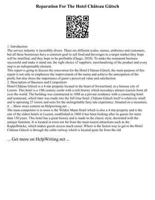 Reparation For The Hotel Château Gütsch
1. Introduction
The service industry is incredibly divers. There are different scales, menus, ambience and customers,
but all these businesses have a common goal to sell food and beverages to a target market they hope
will be stratified, and they hope to be profitable (Ojugo, 2010). To make the restaurant business
successful and make it stand out, the right choice of suppliers, merchandising of the product and every
step is an indispensable element.
This report is going to discuss the renovation for the Hotel Château Gütsch, the main purpose of this
report is not only to emphasize the improvement of the menu and achieve the anticipation of the
profit, but also stress the importance of guest s perceived value and satisfaction.
2. Description of Business and Competitors
Hotel Château Gütsch is a 4 star property located in the heart of Switzerland, in a famous city of
Luzern. This hotel is a 19th century castle with a rich history which nowadays attracts tourists from all
over the world. The building was constructed in 1888 as a private residence with a connecting hotel
and restaurant, which later was made into the full time hotel. Château Gütsch itself is relatively small
and is operating 27 rooms and suits for the unforgettable fairy tale experience. Situated on a mountain,
it ... Show more content on Helpwriting.net ...
The main competitor is in town is the Wilden Mann Hotel which is also a 4 star property and is the
one of the oldest hotels in Luzern, established in 1860 it has been looking after its guests for more
than 150 years. This hotel has a great history and is made in the classic style, decorated with the
antique furniture. It is located in town not far from the main tourist attractions such as the
Kappelbrücke, which makes guests access much easier. Where is the fastest way to get to the Hotel
Château Gütsch is through the cable railway which is located quite far from the old
... Get more on HelpWriting.net ...
 