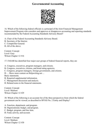 Governmental Accounting
16. Which of the following federal officials is a principal of the Joint Financial Management
Improvement Program who considers and approves or disapproves accounting and reporting standards
recommended by the Federal Accounting Standards Advisory Board?
A. Chair of the Federal Accounting Standards Advisory Board.
B. Secretary of the Interior.
C. Comptroller General.
D. All of the above.
Content: Concept
Level: Easy
Wilson Chapter 12 #16
17. FASAB has identified four major user groups of federal financial reports, they are
A. Congress, executives, program managers, and citizens.
B. Congress, executives, citizens, and bond rating agencies.
C. Congress, program managers, foreign governments, and citizens.
D. ... Show more content on Helpwriting.net ...
Basic statements.
B. Required supplemental information.
C. Management discussion and analysis.
D. Related notes to the financial statements.
Content: Concept
Level: Medium
Wilson Chapter 12 #29
30. Which of the following is an accurate list of the three perspectives from which the federal
government can be viewed, as described in SFFAS No. 2 Entity and Display?
A. Function, department, and program.
B. Organizational, budget, and program.
C. Budget, program, and line item.
D. Fund, activity, and account.
Content: Concept
Level: Medium
Wilson Chapter 12 #30
 