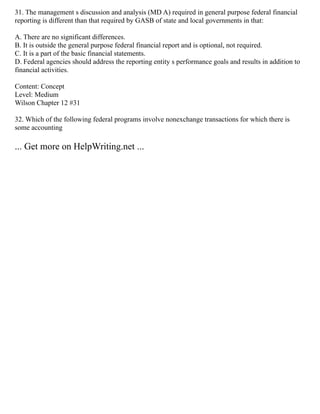 31. The management s discussion and analysis (MD A) required in general purpose federal financial
reporting is different than that required by GASB of state and local governments in that:
A. There are no significant differences.
B. It is outside the general purpose federal financial report and is optional, not required.
C. It is a part of the basic financial statements.
D. Federal agencies should address the reporting entity s performance goals and results in addition to
financial activities.
Content: Concept
Level: Medium
Wilson Chapter 12 #31
32. Which of the following federal programs involve nonexchange transactions for which there is
some accounting
... Get more on HelpWriting.net ...
 