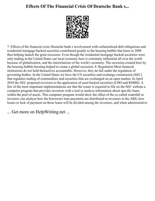 Effects Of The Financial Crisis Of Deutsche Bank s...
7. Effects of the financial crisis Deutsche bank s involvement with collateralized debt obligations and
residential mortgage backed securities contributed greatly to the housing bubble that burst in 2008
thus helping launch the great recession. Even though the residential mortgage backed securities were
only trading in the United States our local economy here is extremely influential all over the world
because of globalization, and the interrelations of the world s economy. The recession created here by
the housing bubble bursting helped to create a global recession. 8. Regulation Most financial
institutions do not hold themselves accountable. However, they do fall under the regulation of
governing bodies. In the United States we have the US securities and exchange commission (SEC)
that regulates trading of commodities and securities that are exchanged on an open market. In April
2010 the SEC proposed revisions to the application of asset backed securities (CDO and RMBS). A
few of the most important implementations are that the issuer is required to file on the SEC website a
computer program that provides investors with a tool to analyze information about specific loans
within the pool of assets. This computer program would show the effect of the so called waterfall so
investors can analyze how the borrowers loan payments are distributed to investors in the ABS, how
losses or lack of payment on those loans will be divided among the investors, and when administrative
... Get more on HelpWriting.net ...
 