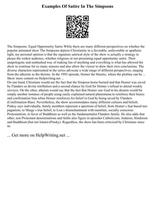 Examples Of Satire In The Simpsons
The Simpsons: Equal Opportunity Satire While there are many different perspectives on whether the
popular animated show The Simpsons depicts Christianity in a favorable, unfavorable or apathetic
light, my personal opinion is that the signature satirical style of the show is actually a strategy to
please the widest audience, whether religious or not presenting equal opportunity satire. Their
unapologetic and unabashed way of making fun of anything and everything is what has allowed the
show to continue for so many seasons and also allow the viewer to draw their own conclusions. The
diverse characters represented in the series advocate a wide range of different perspectives, ranging
from the atheistic to the theistic. In the 1992 episode, Homer the Heretic, where the plotline can be ...
Show more content on Helpwriting.net ...
On one hand, Christians would see the fact that the Simpson home burned and that Homer was saved
by Flanders as divine retribution and a second chance by God for Homer s refusal to attend weekly
services. On the other, atheists would say that the fact that Homer saw God in his dreams would be
simply another instance of people using easily explained natural phenomena to reinforce their biases
and confirmation bias when Homer reinforces his belief in God by being saved by Flanders
(Confirmation Bias). Nevertheless, the show accommodates many different cultures and beliefs.
Pinksy says individually, family members represent a spectrum of belief, from Homer s fear based neo
paganism, to Marge s true belief, to Lisa s disenchantment with mainline, socially conscious
Protestantism, in favor of Buddhism as well as the fundamentalist Flanders family. He also adds that
other, non Protestant denominations and faiths also figure in episodes Catholicism, Judaism, Hinduism
and Buddhism (but not Islam) (Pinsky). Regardless, the show has been criticized by Christians since
its
... Get more on HelpWriting.net ...
 