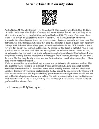 Narrative Essay On Normandy s Men
Ashley Nelson Mr.Showley English 11 14 December 2015 Normandy s Men Plot J, Row 11, Grave
16. I didn t understand what this list of numbers and letters meant at first but I do now. They are in
reference to a sea of graves, so white they swallow all colors of life. The green of the grass, of tree,
colors of the flower, are covered by a blanket of sacrifice. That is the American Cemetery in
Normandy, lists of numbers and letters that reference fathers, brothers, husbands, and loved ones. Men
that will never come home again, because they gave it all to protect a dream, a dream many never saw.
During a week in France with a school group, we dedicated a day to the men of Normandy. It was a
very wet day; the sky was overcast and freezing. We choose our first beach to be that of Point D Huc.
When we first arrived, the scene looked like a wild garden. As we started to walk down a set trail, I
started to notice that one plant in particular had grown completely out of control, barbed wire. It was
everywhere, erupting from the undergrowth. We struggles free of the wire, moving to the cliff front of
the beach. The first thing I really noticed was how the terrain didn t match with what we had ... Show
more content on Helpwriting.net ...
While we were pulling up to the beach, our attention was turned to the hills along the seashore. The
hills circle the beach, closing us in, as though it was a green barrier, keeping us isolated from the
population on the other side. As we arrived on the beach, erupting from the sand, was a huge steel
sculpture. There were five separate steel pieces that flashed against the sky like swords. These swords
stood for those who could not, they stood for my grandfather who had fought on the beaches and had
watched his friends get gunned down next to him. The water was so calm that it was hard to imagine
what it could have been like for him, watching tanks roll through the waves and constant chatter of
gunfire and bitter silence of the
... Get more on HelpWriting.net ...
 