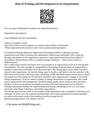 Role of Training and Development in an Organization
You can support Wikipedia by making a tax deductible donation.
Organization development
From Wikipedia, the free encyclopedia
Jump to: navigation, search
|[pic] |This article or section appears to contain a large number of buzzwords. |
| |Please help rewrite this article to make it more concrete and meaningful. |
As defined by Richard Beckhard, Organization development (OD) is a planned, top down,
organization wide effort to increase the organization s effectiveness and health. OD is achieved
through interventions in the organization s processes, using behavioural science knowledge.[1]
According to Warren Bennis, OD is a complex strategy intended to ... Show more content on
Helpwriting.net ...
He is a behavioral scientist who knows how to get people in an organization involved in solving their
own problems. His main strength is a comprehensive knowledge of human behavior, supported by a
number of intervention techniques (to be discussed later). The change agent can be either external or
internal to the organization. An internal change agent is usually a staff person who has expertise in the
behavioral sciences and in the intervention technology of OD. Beckhard reports several cases in which
line people have been trained in OD and have returned to their organizations to engage in successful
change assignments. [3] In the natural evolution of change mechanisms in organizations, this would
seem to approach the ideal arrangement. Qualified change agents can be found on some university
faculties, or they may be private consultants associated with such organizations as the National
Training Laboratories Institute for Applied Behavioral Science (Washington, D.C.) or University
Associates (San Diego, California), and similar organizations.
The change agent may be a staff or line member of the organization who is schooled in OD theory and
technique. In such a case, the contractual relationship is an in house agreement that should probably
be explicit with respect to all of the conditions involved except the fee.
Sponsoring Organization. The initiative for OD
... Get more on HelpWriting.net ...
 