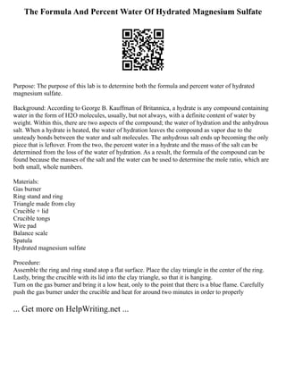 The Formula And Percent Water Of Hydrated Magnesium Sulfate
Purpose: The purpose of this lab is to determine both the formula and percent water of hydrated
magnesium sulfate.
Background: According to George B. Kauffman of Britannica, a hydrate is any compound containing
water in the form of H2O molecules, usually, but not always, with a definite content of water by
weight. Within this, there are two aspects of the compound; the water of hydration and the anhydrous
salt. When a hydrate is heated, the water of hydration leaves the compound as vapor due to the
unsteady bonds between the water and salt molecules. The anhydrous salt ends up becoming the only
piece that is leftover. From the two, the percent water in a hydrate and the mass of the salt can be
determined from the loss of the water of hydration. As a result, the formula of the compound can be
found because the masses of the salt and the water can be used to determine the mole ratio, which are
both small, whole numbers.
Materials:
Gas burner
Ring stand and ring
Triangle made from clay
Crucible + lid
Crucible tongs
Wire pad
Balance scale
Spatula
Hydrated magnesium sulfate
Procedure:
Assemble the ring and ring stand atop a flat surface. Place the clay triangle in the center of the ring.
Lastly, bring the crucible with its lid into the clay triangle, so that it is hanging.
Turn on the gas burner and bring it a low heat, only to the point that there is a blue flame. Carefully
push the gas burner under the crucible and heat for around two minutes in order to properly
... Get more on HelpWriting.net ...
 