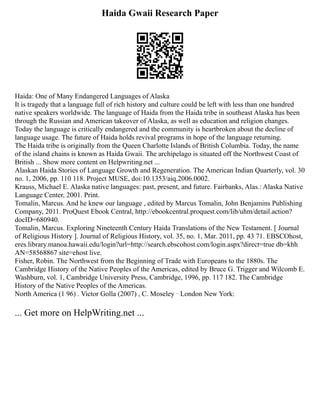 Haida Gwaii Research Paper
Haida: One of Many Endangered Languages of Alaska
It is tragedy that a language full of rich history and culture could be left with less than one hundred
native speakers worldwide. The language of Haida from the Haida tribe in southeast Alaska has been
through the Russian and American takeover of Alaska, as well as education and religion changes.
Today the language is critically endangered and the community is heartbroken about the decline of
language usage. The future of Haida holds revival programs in hope of the language returning.
The Haida tribe is originally from the Queen Charlotte Islands of British Columbia. Today, the name
of the island chains is known as Haida Gwaii. The archipelago is situated off the Northwest Coast of
British ... Show more content on Helpwriting.net ...
Alaskan Haida Stories of Language Growth and Regeneration. The American Indian Quarterly, vol. 30
no. 1, 2006, pp. 110 118. Project MUSE, doi:10.1353/aiq.2006.0002.
Krauss, Michael E. Alaska native languages: past, present, and future. Fairbanks, Alas.: Alaska Native
Language Center, 2001. Print.
Tomalin, Marcus. And he knew our language , edited by Marcus Tomalin, John Benjamins Publishing
Company, 2011. ProQuest Ebook Central, http://ebookcentral.proquest.com/lib/uhm/detail.action?
docID=680940.
Tomalin, Marcus. Exploring Nineteenth Century Haida Translations of the New Testament. [ Journal
of Religious History ]. Journal of Religious History, vol. 35, no. 1, Mar. 2011, pp. 43 71. EBSCOhost,
eres.library.manoa.hawaii.edu/login?url=http://search.ebscohost.com/login.aspx?direct=true db=khh
AN=58568867 site=ehost live.
Fisher, Robin. The Northwest from the Beginning of Trade with Europeans to the 1880s. The
Cambridge History of the Native Peoples of the Americas, edited by Bruce G. Trigger and Wilcomb E.
Washburn, vol. 1, Cambridge University Press, Cambridge, 1996, pp. 117 182. The Cambridge
History of the Native Peoples of the Americas.
North America (1 96) . Victor Golla (2007) , C. Moseley · London New York:
... Get more on HelpWriting.net ...
 