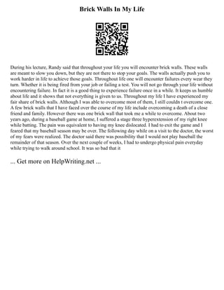 Brick Walls In My Life
During his lecture, Randy said that throughout your life you will encounter brick walls. These walls
are meant to slow you down, but they are not there to stop your goals. The walls actually push you to
work harder in life to achieve those goals. Throughout life one will encounter failures every wear they
turn. Whether it is being fired from your job or failing a test. You will not go through your life without
encountering failure. In fact it is a good thing to experience failure once in a while. It keeps us humble
about life and it shows that not everything is given to us. Throughout my life I have experienced my
fair share of brick walls. Although I was able to overcome most of them, I still couldn t overcome one.
A few brick walls that I have faced over the course of my life include overcoming a death of a close
friend and family. However there was one brick wall that took me a while to overcome. About two
years ago, during a baseball game at home, I suffered a stage three hyperextension of my right knee
while batting. The pain was equivalent to having my knee dislocated. I had to exit the game and I
feared that my baseball season may be over. The following day while on a visit to the doctor, the worst
of my fears were realized. The doctor said there was possibility that I would not play baseball the
remainder of that season. Over the next couple of weeks, I had to undergo physical pain everyday
while trying to walk around school. It was so bad that it
... Get more on HelpWriting.net ...
 