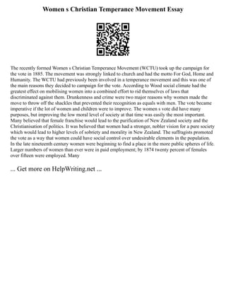 Women s Christian Temperance Movement Essay
The recently formed Women s Christian Temperance Movement (WCTU) took up the campaign for
the vote in 1885. The movement was strongly linked to church and had the motto For God, Home and
Humanity. The WCTU had previously been involved in a temperance movement and this was one of
the main reasons they decided to campaign for the vote. According to Wood social climate had the
greatest effect on mobilising women into a combined effort to rid themselves of laws that
discriminated against them. Drunkenness and crime were two major reasons why women made the
move to throw off the shackles that prevented their recognition as equals with men. The vote became
imperative if the lot of women and children were to improve. The women s vote did have many
purposes, but improving the low moral level of society at that time was easily the most important.
Many believed that female franchise would lead to the purification of New Zealand society and the
Christianisation of politics. It was believed that women had a stronger, nobler vision for a pure society
which would lead to higher levels of sobriety and morality in New Zealand. The suffragists promoted
the vote as a way that women could have social control over undesirable elements in the population.
In the late nineteenth century women were beginning to find a place in the more public spheres of life.
Larger numbers of women than ever were in paid employment; by 1874 twenty percent of females
over fifteen were employed. Many
... Get more on HelpWriting.net ...
 