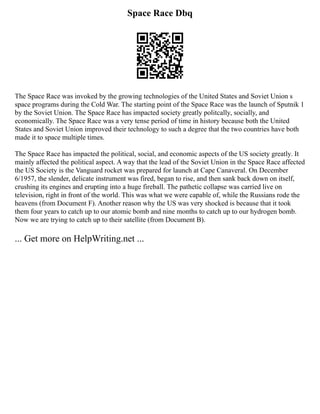 Space Race Dbq
The Space Race was invoked by the growing technologies of the United States and Soviet Union s
space programs during the Cold War. The starting point of the Space Race was the launch of Sputnik 1
by the Soviet Union. The Space Race has impacted society greatly politcally, socially, and
economically. The Space Race was a very tense period of time in history because both the United
States and Soviet Union improved their technology to such a degree that the two countries have both
made it to space multiple times.
The Space Race has impacted the political, social, and economic aspects of the US society greatly. It
mainly affected the political aspect. A way that the lead of the Soviet Union in the Space Race affected
the US Society is the Vanguard rocket was prepared for launch at Cape Canaveral. On December
6/1957, the slender, delicate instrument was fired, began to rise, and then sank back down on itself,
crushing its engines and erupting into a huge fireball. The pathetic collapse was carried live on
television, right in front of the world. This was what we were capable of, while the Russians rode the
heavens (from Document F). Another reason why the US was very shocked is because that it took
them four years to catch up to our atomic bomb and nine months to catch up to our hydrogen bomb.
Now we are trying to catch up to their satellite (from Document B).
... Get more on HelpWriting.net ...
 