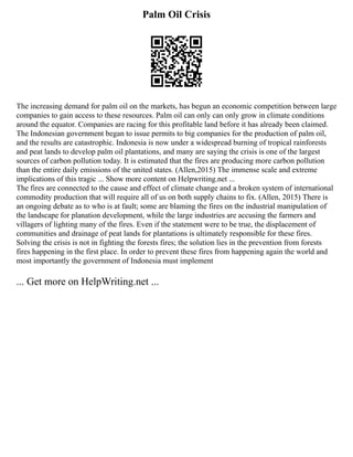 Palm Oil Crisis
The increasing demand for palm oil on the markets, has begun an economic competition between large
companies to gain access to these resources. Palm oil can only can only grow in climate conditions
around the equator. Companies are racing for this profitable land before it has already been claimed.
The Indonesian government began to issue permits to big companies for the production of palm oil,
and the results are catastrophic. Indonesia is now under a widespread burning of tropical rainforests
and peat lands to develop palm oil plantations, and many are saying the crisis is one of the largest
sources of carbon pollution today. It is estimated that the fires are producing more carbon pollution
than the entire daily emissions of the united states. (Allen,2015) The immense scale and extreme
implications of this tragic ... Show more content on Helpwriting.net ...
The fires are connected to the cause and effect of climate change and a broken system of international
commodity production that will require all of us on both supply chains to fix. (Allen, 2015) There is
an ongoing debate as to who is at fault; some are blaming the fires on the industrial manipulation of
the landscape for planation development, while the large industries are accusing the farmers and
villagers of lighting many of the fires. Even if the statement were to be true, the displacement of
communities and drainage of peat lands for plantations is ultimately responsible for these fires.
Solving the crisis is not in fighting the forests fires; the solution lies in the prevention from forests
fires happening in the first place. In order to prevent these fires from happening again the world and
most importantly the government of Indonesia must implement
... Get more on HelpWriting.net ...
 