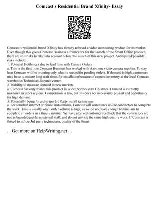 Comcast s Residential Brand Xfinity- Essay
Comcast s residential brand Xfinity has already released a video monitoring product for its market.
Even though this gives Comcast Business a framework for the launch of the Smart Office product,
there are still risks to take into account before the launch of this new project. Anticipated/possible
risks include:
1. Potential Bottleneck due to lead time with Camera Orders
a. This is the first time Comcast Business has worked with Axis, our video camera supplier. To stay
lean Comcast will be ordering only what is needed for pending orders. If demand is high, customers
may have to endure long wait times for installation because of camera inventory at the local Comcast
warehouse/Technician dispatch center.
2. Inability to measure demand in new markets
a. Comcast has only trialed this product in select Northeastern US states. Demand is currently
unknown in other regions. Competition is low, but this does not necessarily present and opportunity
for high demand.
3. Potentially being forced to use 3rd Party install technicians
a. For standard internet or phone installations, Comcast will sometimes utilize contractors to complete
the work. This is usually when order volume is high, as we do not have enough technicians to
complete all orders in a timely manner. We have received customer feedback that the contractors are
not as knowledgeable as internal staff, and do not provide the same high quality work. If Comcast is
forced to utilize 3rd party technicians, quality of the Smart
... Get more on HelpWriting.net ...
 