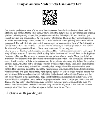 Essay on America Needs Stricter Gun Control Laws
Gun control has become more of a hot topic in recent years. Some believe that there is no need for
additional gun control. On the other hand, we have some that believe that the government can improve
gun laws. Although many believe that gun control will violate their rights, the idea of stricter gun
control laws can help communities. We live in very violent times. There are daily accounts reported in
the media about shootings. We do well to ask, Is there a solution to this growing crisis? Yes! It is call
gun control. The lack of stricter gun control has damaged our communities. How so? Well, in order to
answer that question, first we have to understand what makes up a community. Then we will explore
the history of our gun control laws. ... Show more content on Helpwriting.net ...
Many people are familiar with the second amendment. However, this amendment has been interpreted
many different ways to fit the wants of this society. It has been used and several times by the Supreme
Court and politicians. But we need to examine the second amendment closely. Many people fail to
mention or read the small print. The second amendment was ratified in 1791. The second amendment
states: A well regulated Militia, being necessary to the security of a free state, the right of the people to
keep and bear Arms, shall not be infringed This has been distorted so many ways. This amendment is
also dated. We have to keep in mind that our society has changed since this amendment has been
written. This was made around the time of the Revolutionary War. During that time all males citizens
were required to own guns because they were fighting against the British forces. Virginia has the best
interpretation of the second amendment. Before the Declaration of Independence, Virginia was the
first colony to adopt a state constitution. They stated that the second amendment as follows: A well
regulated Militia, composed of the body of the people trained to arms, is the proper, natural, and safe
defense of a free state Today there is no need to protect ourselves from government take over. We
handed them ourselves our lives our education. They control the way we live and raise our children
among a lot of other things weather we agree with their input or not. There
... Get more on HelpWriting.net ...
 