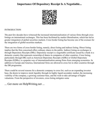 Importance Of Depository Receipt Is A Negotiable...
INTRODUCTION
The past few decades have witnessed the increased internationalization of various firms through cross
listings on international exchanges. This has been facilitated by market liberalisation, which has led to
greater integration of global securities markets. Cross border listing has become one of the avenues for
the integration of global securities markets.
There are two forms of cross border listing, namely, direct listing and indirect listing. Direct listing
implies that the firm concerned offers ordinary shares to the public. Indirect listing on exchanges is
through Depository Receipts (DRs). Depository receipt is a negotiable certificate issued by a bank in a
domestic country that represent ownership of shares in companies of other countries. Cross listing,
particularly through DRs such as American Depositary Receipts (ADRs) or Global Depositary
Receipts (GDRs), is a popular way of internationalisation among firms from emerging economies. In
addition to Europe and America, International firms are allowed to cross list in other countries through
the DR programme.
There could be several reasons for a domestic company to cross list, such as an expanding investor
base, the desire to improve stock liquidity through its highly liquid secondary market, the increasing
visibility of the company, a growing customer base, and the wish to take advantage of higher
valuations. From the perspective of investors, cross listing mitigates some
... Get more on HelpWriting.net ...
 