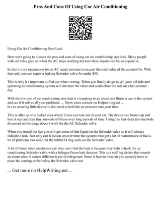Pros And Cons Of Using Car Air Conditioning
Using Car Air Conditioning Stop Leak
Here were going to discuss the pros and cons of using car air conditioning stop leak. Many people
with old rides give up when the AC stops working because these repairs can be so expensive.
In fact it s not uncommon for an AC repair estimate to exceed the total value of the automobile. With
that said, you can repair a leaking Schrader valve for under $50.
This is why it s important to find out what s wrong. When you finally do go to sell your old ride and
operating air conditioning system will increase the value and could close the sale on a hot summer
day.
With the low cost of air conditioning stop leak it s tempting to go ahead and throw a can in the system
and see if it solves all your problems. ... Show more content on Helpwriting.net ...
It s an amazing little device is also used to hold the air pressure into your tires.
This is often an overlooked area where Freon can leak out of your car. The device can loosen up and
lose it seal and leak tiny amounts of Freon over long periods of time. Using the leak detection methods
discussed on this page doesn t work for the AC Schrader valve.
When you install the dye you will get some of that liquid on the Schrader valve so it will always
indicate a leak. Not only can it loosen up over time but systems that get a lot of maintenance or had a
lot of problems can wear out the rubber O ring seals on the Schrader valve.
A lot of times when mechanics say they can t find the leak is because they didn t check the air
conditioning Schrader valve with a halogen Freon leak detector. This is a sniffing device that sounds
an alarm when it senses different types of refrigerant. Since is heavier than air you actually have to
place the sensing probe below the Schrader valve not
... Get more on HelpWriting.net ...
 