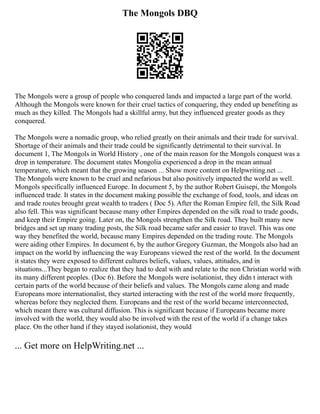 The Mongols DBQ
The Mongols were a group of people who conquered lands and impacted a large part of the world.
Although the Mongols were known for their cruel tactics of conquering, they ended up benefiting as
much as they killed. The Mongols had a skillful army, but they influenced greater goods as they
conquered.
The Mongols were a nomadic group, who relied greatly on their animals and their trade for survival.
Shortage of their animals and their trade could be significantly detrimental to their survival. In
document 1, The Mongols in World History , one of the main reason for the Mongols conquest was a
drop in temperature. The document states Mongolia experienced a drop in the mean annual
temperature, which meant that the growing season ... Show more content on Helpwriting.net ...
The Mongols were known to be cruel and nefarious but also positively impacted the world as well.
Mongols specifically influenced Europe. In document 5, by the author Robert Guisepi, the Mongols
influenced trade. It states in the document making possible the exchange of food, tools, and ideas on
and trade routes brought great wealth to traders ( Doc 5). After the Roman Empire fell, the Silk Road
also fell. This was significant because many other Empires depended on the silk road to trade goods,
and keep their Empire going. Later on, the Mongols strengthen the Silk road. They built many new
bridges and set up many trading posts, the Silk road became safer and easier to travel. This was one
way they benefited the world, because many Empires depended on the trading route. The Mongols
were aiding other Empires. In document 6, by the author Gregory Guzman, the Mongols also had an
impact on the world by influencing the way Europeans viewed the rest of the world. In the document
it states they were exposed to different cultures beliefs, values, values, attitudes, and in
situations...They began to realize that they had to deal with and relate to the non Christian world with
its many different peoples. (Doc 6). Before the Mongols were isolationist, they didn t interact with
certain parts of the world because of their beliefs and values. The Mongols came along and made
Europeans more internationalist, they started interacting with the rest of the world more frequently,
whereas before they neglected them. Europeans and the rest of the world became interconnected,
which meant there was cultural diffusion. This is significant because if Europeans became more
involved with the world, they would also be involved with the rest of the world if a change takes
place. On the other hand if they stayed isolationist, they would
... Get more on HelpWriting.net ...
 