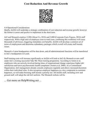Cost Reduction And Revenue Growth
4.4 Operational Considerations
Ideally, Jet2(b) will undertake a strategic combination of cost reduction and revenue growth, however
the former is easier and quicker to implement in the short term.
Jet2 and Monarch employs 5,200 (About Us, 2016) and 3,000 (Corporate Facts Figures, 2016) staff
respectively. With a high ratio of employee costs to total costs, combining this workforce will cause
thousands of job losses, triggering immediate cost benefits. Jet2(b) will develop a common set of
terms of employment and determine redundancy packages which overall will create staff morale
issues.
Monarch s Luton headquarters will be shut down, and all administrational functions will be transferred
to Jet2 s headquarters in Leeds.
Staff training costs will increase significantly as Jet2(b) will look to Jet2 ify Monarch or new staff
under Jet2 s existing successful Take Me There training programme. According to Amiot et al,
employees who are actively involved during times of organisational change experience higher job
satisfaction and lower psychosomatic health complaints (Amiot et al, 2006). As a Commitment
Organisation, Jet2 management already consults employees regularly and allows increased discretion
within their individual roles. It also recognises employee happiness as a key component in customer
happiness, so will make boosting staff morale a priority too. All Jet2(b) staff, including crew and
ground staff, will adopt the old Jet2 uniform. The Monarch website will be
... Get more on HelpWriting.net ...
 