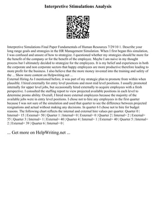Interpretive Stimulations Analysis
Interpretive Simulations Final Paper Fundamentals of Human Resources 7/29/10 1. Describe your
long range goals and strategies in the HR Management Simulation. When I first began this simulation,
I was confused and unsure of how to strategize. I questioned whether my strategies should be more for
the benefit of the company or for the benefit of the employee. Maybe I am naive in my thought
process but I ultimately decided to strategize for the employees. It is my belief and experiences in both
the corporate and non corporate sectors that happy employees are more productive therefore leading to
more profit for the business. I also believe that the more money invested into the training and safety of
the ... Show more content on Helpwriting.net ...
External Hiring As I mentioned before, it was part of my strategic plan to promote from within when
plausible. I hired externally for entry level positions and most mid level positions. I usually promoted
internally for upper level jobs, but occasionally hired externally to acquire employees with a fresh
perspective. I consulted the staffing report to view projected available positions in each level to
determine promo ability. Overall, I hired more external employees because the majority of the
available jobs were in entry level positions. I chose not to hire any employees in the first quarter
because I was not sure of the simulation and used that quarter to see the difference between projected
resignations and actual without making any decisions. In quarter 6 I chose not to hire for budget
reasons. The following chart reflects the internal and external hire values per quarter. Quarter 0 |
Internal= 15 | External= 50 | Quarter 1 | Internal= 0 | External= 0 | Quarter 2 | Internal= 2 | External=
55 | Quarter 3 | Internal= 1 | External= 40 | Quarter 4 | Internal= 1 | External= 40 | Quarter 5 | Internal=
2 | External= 39 | Quarter 6 | Internal= 0 |
... Get more on HelpWriting.net ...
 