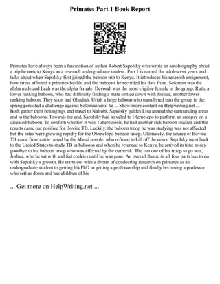 Primates Part 1 Book Report
Primates have always been a fascination of author Robert Sapolsky who wrote an autobiography about
a trip he took to Kenya as a research undergraduate student. Part 1 is named the adolescent years and
talks about when Sapolsky first joined the baboon trip to Kenya. It introduces his research assignment,
how stress affected a primates health, and the baboons he recorded his data from. Soloman was the
alpha male and Leah was the alpha female. Devorah was the most eligible female in the group. Ruth, a
lower ranking baboon, who had difficulty finding a mate settled down with Joshua, another lower
ranking baboon. They soon had Obadiah. Uriah a large baboon who transferred into the group in the
spring persisted a challenge against Soloman until he ... Show more content on Helpwriting.net ...
Both gather their belongings and travel to Nairobi, Sapolsky guides Lisa around the surrounding areas
and to the baboons. Towards the end, Sapolsky had traveled to Olemelepo to perform an autopsy on a
diseased baboon. To confirm whether it was Tuberculosis, he had another sick baboon studied and the
results came out positive for Bovine TB. Luckily, the baboon troop he was studying was not affected
but the rates were growing rapidly for the Olemelopo baboon troop. Ultimately, the source of Bovine
TB came from cattle raised by the Masai people, who refused to kill off the cows. Sapolsky went back
to the United States to study TB in baboons and when he returned to Kenya, he arrived in time to say
goodbye to his baboon troop who was affected by the outbreak. The last one of his troop to go was,
Joshua, who he sat with and fed cookies until he was gone. An overall theme in all four parts has to do
with Sapolsky s growth. He starts out with a dream of conducting research on primates as an
undergraduate student to getting his PhD to getting a professorship and finally becoming a professor
who settles down and has children of his
... Get more on HelpWriting.net ...
 