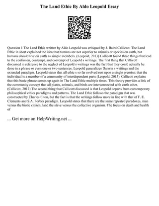 The Land Ethic By Aldo Leopold Essay
Question 1 The Land Ethic written by Aldo Leopold was critiqued by J. Baird Callicott. The Land
Ethic in short explained the idea that humans are not superior to animals or species on earth, but
humans should live on earth as simple members. (Leopold, 2013) Callicott found three things that lead
to the confusion, contempt, and contempt of Leopold s writings. The first thing that Callicott
discussed in reference to the neglect of Leopold s writings was the fact that they could actually be
done in a phrase or even one or two sentences. Leopold generalizes Darwin s writings and the
extended paradigm. Leopold states that all ethic s so far evolved rest upon a single premise: that the
individual is a member of a community of interdependent parts (Leopold, 2013). Callicott explains
that this basic phrase comes up again in The Land Ethic multiple times. This theory provides a link of
the community concept that all plants, animals, and birds are interconnected with earth other.
(Callicott, 2012) The second thing that Callicott discussed is that Leopold departs from contemporary
philosophical ethics paradigms and patterns. The Land Ethic follows the paradigm that was
constructed by Charles Elton, but the fact is that the writings follow more in line with that of F. E.
Clements and S.A. Forbes paradigm. Leopold states that there are the same repeated paradoxes, man
versus the biotic citizen, land the slave versus the collective organism. The focus on death and health
of
... Get more on HelpWriting.net ...
 