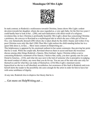 Monologue Of Mrs Light
In stark contrast, to Roderick s recklessness towards Christina, James shows Mrs Light s ardent
devotion towards her daughter, whom she once regarded as, a very ugly baby; for the first two years I
could hardly bear to look at her... (208), and such dedication is the direct result of a religious
revelation that, in fact, Christina is profoundly beautiful. Mrs Light s about face concerning Christina
s prettiness, she conveys to Rowland as a mythological tale in which she sees a little girl of four or
five, very fantastically dressed (208) whom she is taken aback by the child s beauty and wishes if my
poor Christina were only like that! (208) Then Mrs Light realises the child standing before her in a
queer little dress is, in fact, ... Show more content on Helpwriting.net ...
This helplessness is apparent by his emotional outburst to her astute comments: thus proving her point
that he is weak. While the couple talk, Rowland observes them in secret and hears the twosomes
discuss among other things Roderick s fiancée, Miss Garland. Again, Christina strikes a nerve
concerning Roderick s treatment of his fiancée, I believe that, really, you don t greatly care for your
friend in America... (216), and what she says next is the trait of someone who is perceptive in judging
the moral conduct of others, any more than you do for me. You are one of the men who care only for
themselves and for what they can make of themselves. (216) Miss Light s statement seems
hypocritical as she too is self absorbed, nevertheless, her awareness of this fault in Roderick and even
herself alerts the reader to the possibility she cares enough for the artist in order for him to leave her
with some semblance of dignity.
At any rate, Roderick tries to disprove her theory that he is
... Get more on HelpWriting.net ...
 