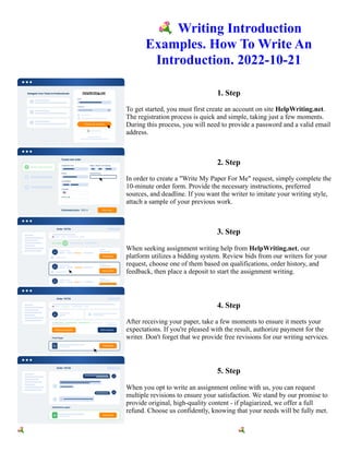 💐Writing Introduction
Examples. How To Write An
Introduction. 2022-10-21
1. Step
To get started, you must first create an account on site HelpWriting.net.
The registration process is quick and simple, taking just a few moments.
During this process, you will need to provide a password and a valid email
address.
2. Step
In order to create a "Write My Paper For Me" request, simply complete the
10-minute order form. Provide the necessary instructions, preferred
sources, and deadline. If you want the writer to imitate your writing style,
attach a sample of your previous work.
3. Step
When seeking assignment writing help from HelpWriting.net, our
platform utilizes a bidding system. Review bids from our writers for your
request, choose one of them based on qualifications, order history, and
feedback, then place a deposit to start the assignment writing.
4. Step
After receiving your paper, take a few moments to ensure it meets your
expectations. If you're pleased with the result, authorize payment for the
writer. Don't forget that we provide free revisions for our writing services.
5. Step
When you opt to write an assignment online with us, you can request
multiple revisions to ensure your satisfaction. We stand by our promise to
provide original, high-quality content - if plagiarized, we offer a full
refund. Choose us confidently, knowing that your needs will be fully met.
💐Writing Introduction Examples. How To Write An Introduction. 2022-10-21 💐Writing Introduction
Examples. How To Write An Introduction. 2022-10-21
 
