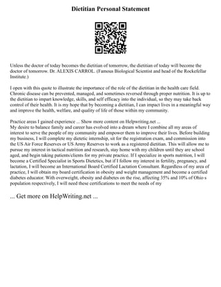 Dietitian Personal Statement
Unless the doctor of today becomes the dietitian of tomorrow, the dietitian of today will become the
doctor of tomorrow. Dr. ALEXIS CARROL. (Famous Biological Scientist and head of the Rockefellar
Institute.)
I open with this quote to illustrate the importance of the role of the dietitian in the health care field.
Chronic disease can be prevented, managed, and sometimes reversed through proper nutrition. It is up to
the dietitian to impart knowledge, skills, and self efficacy into the individual, so they may take back
control of their health. It is my hope that by becoming a dietitian, I can impact lives in a meaningful way
and improve the health, welfare, and quality of life of those within my community.
Practice areas I gained experience ... Show more content on Helpwriting.net ...
My desire to balance family and career has evolved into a dream where I combine all my areas of
interest to serve the people of my community and empower them to improve their lives. Before building
my business, I will complete my dietetic internship, sit for the registration exam, and commission into
the US Air Force Reserves or US Army Reserves to work as a registered dietitian. This will allow me to
pursue my interest in tactical nutrition and research, stay home with my children until they are school
aged, and begin taking patients/clients for my private practice. If I specialize in sports nutrition, I will
become a Certified Specialist in Sports Dietetics, but if I follow my interest in fertility, pregnancy, and
lactation, I will become an International Board Certified Lactation Consultant. Regardless of my area of
practice, I will obtain my board certification in obesity and weight management and become a certified
diabetes educator. With overweight, obesity and diabetes on the rise, affecting 35% and 10% of Ohio s
population respectively, I will need these certifications to meet the needs of my
... Get more on HelpWriting.net ...
 