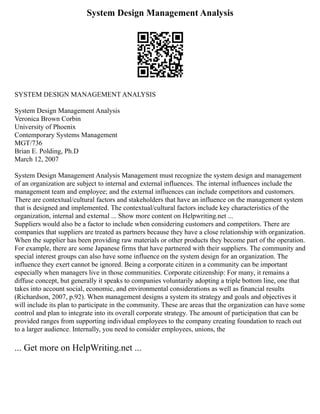 System Design Management Analysis
SYSTEM DESIGN MANAGEMENT ANALYSIS
System Design Management Analysis
Veronica Brown Corbin
University of Phoenix
Contemporary Systems Management
MGT/736
Brian E. Polding, Ph.D
March 12, 2007
System Design Management Analysis Management must recognize the system design and management
of an organization are subject to internal and external influences. The internal influences include the
management team and employee; and the external influences can include competitors and customers.
There are contextual/cultural factors and stakeholders that have an influence on the management system
that is designed and implemented. The contextual/cultural factors include key characteristics of the
organization, internal and external ... Show more content on Helpwriting.net ...
Suppliers would also be a factor to include when considering customers and competitors. There are
companies that suppliers are treated as partners because they have a close relationship with organization.
When the supplier has been providing raw materials or other products they become part of the operation.
For example, there are some Japanese firms that have partnered with their suppliers. The community and
special interest groups can also have some influence on the system design for an organization. The
influence they exert cannot be ignored. Being a corporate citizen in a community can be important
especially when managers live in those communities. Corporate citizenship: For many, it remains a
diffuse concept, but generally it speaks to companies voluntarily adopting a triple bottom line, one that
takes into account social, economic, and environmental considerations as well as financial results
(Richardson, 2007, p.92). When management designs a system its strategy and goals and objectives it
will include its plan to participate in the community. These are areas that the organization can have some
control and plan to integrate into its overall corporate strategy. The amount of participation that can be
provided ranges from supporting individual employees to the company creating foundation to reach out
to a larger audience. Internally, you need to consider employees, unions, the
... Get more on HelpWriting.net ...
 