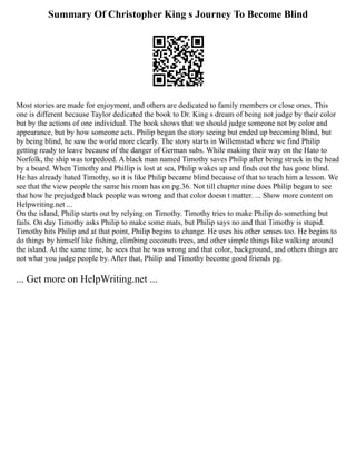 Summary Of Christopher King s Journey To Become Blind
Most stories are made for enjoyment, and others are dedicated to family members or close ones. This
one is different because Taylor dedicated the book to Dr. King s dream of being not judge by their color
but by the actions of one individual. The book shows that we should judge someone not by color and
appearance, but by how someone acts. Philip began the story seeing but ended up becoming blind, but
by being blind, he saw the world more clearly. The story starts in Willemstad where we find Philip
getting ready to leave because of the danger of German subs. While making their way on the Hato to
Norfolk, the ship was torpedoed. A black man named Timothy saves Philip after being struck in the head
by a board. When Timothy and Phillip is lost at sea, Philip wakes up and finds out the has gone blind.
He has already hated Timothy, so it is like Philip became blind because of that to teach him a lesson. We
see that the view people the same his mom has on pg.36. Not till chapter nine does Philip began to see
that how he prejudged black people was wrong and that color doesn t matter. ... Show more content on
Helpwriting.net ...
On the island, Philip starts out by relying on Timothy. Timothy tries to make Philip do something but
fails. On day Timothy asks Philip to make some mats, but Philip says no and that Timothy is stupid.
Timothy hits Philip and at that point, Philip begins to change. He uses his other senses too. He begins to
do things by himself like fishing, climbing coconuts trees, and other simple things like walking around
the island. At the same time, he sees that he was wrong and that color, background, and others things are
not what you judge people by. After that, Philip and Timothy become good friends pg.
... Get more on HelpWriting.net ...
 
