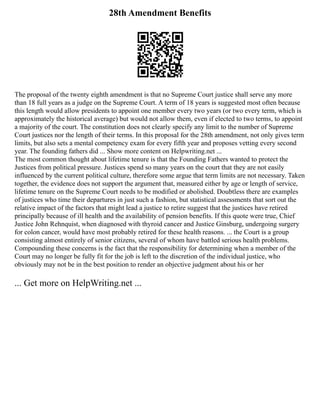 28th Amendment Benefits
The proposal of the twenty eighth amendment is that no Supreme Court justice shall serve any more
than 18 full years as a judge on the Supreme Court. A term of 18 years is suggested most often because
this length would allow presidents to appoint one member every two years (or two every term, which is
approximately the historical average) but would not allow them, even if elected to two terms, to appoint
a majority of the court. The constitution does not clearly specify any limit to the number of Supreme
Court justices nor the length of their terms. In this proposal for the 28th amendment, not only gives term
limits, but also sets a mental competency exam for every fifth year and proposes vetting every second
year. The founding fathers did ... Show more content on Helpwriting.net ...
The most common thought about lifetime tenure is that the Founding Fathers wanted to protect the
Justices from political pressure. Justices spend so many years on the court that they are not easily
influenced by the current political culture, therefore some argue that term limits are not necessary. Taken
together, the evidence does not support the argument that, measured either by age or length of service,
lifetime tenure on the Supreme Court needs to be modified or abolished. Doubtless there are examples
of justices who time their departures in just such a fashion, but statistical assessments that sort out the
relative impact of the factors that might lead a justice to retire suggest that the justices have retired
principally because of ill health and the availability of pension benefits. If this quote were true, Chief
Justice John Rehnquist, when diagnosed with thyroid cancer and Justice Ginsburg, undergoing surgery
for colon cancer, would have most probably retired for these health reasons. ... the Court is a group
consisting almost entirely of senior citizens, several of whom have battled serious health problems.
Compounding these concerns is the fact that the responsibility for determining when a member of the
Court may no longer be fully fit for the job is left to the discretion of the individual justice, who
obviously may not be in the best position to render an objective judgment about his or her
... Get more on HelpWriting.net ...
 