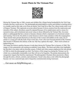 Iconic Photo In The Vietnam War
During the Vietnam War in 1966, women and children flee villages being bombarded by the Viet Cong
in hopes that they could survive. The photograph presented depicts women and children crouching down
in a muddy canal as they take cover from an intense Viet Cong fire at Bao Trai, about twenty miles west
of Saigon, Vietnam. This represents an iconic photo because it elicits emotion from the expressions and
intensity of the subject, the photo cannot be repeated because of its candid nature and its vision of a
moment in time, and its historical and social values to those effected by the Vietnam War. An iconic
photo is a photograph that has a moral or thematic element which is important to its historical context
and meaning. First of all, this photo is iconic because it elicits many emotions within the congregation.
These mental states present themselves in the faces of the women and children in the canal, one of
which is a young girl with the look of fear on her face. Fear is the most focused element of the Vietnam
War because it illustrates the entirety of the war. Her face captures the angst ... Show more content on
Helpwriting.net ...
The image has historic qualities because it took place during the Vietnam War in January of 1966. The
image is a few generations old creating an authentic iconic photo. The black and white color highlights
the fact that it was taken with an obsolete camera. A black and white camera emphasizes the time period
of 1966 in which the photograph was shot. The history of this image was during the Vietnam war in
which was a catastrophic memorable event that will never be forgotten. The picture demonstrates the
antagonistic impacts that families experienced. The photographer illustrates these pessimistic effects
through the attire, ailment, emotion, and salutariness. Social value plays a role within the photograph
because war was a national topic and is frequently communicated among Americans
... Get more on HelpWriting.net ...
 