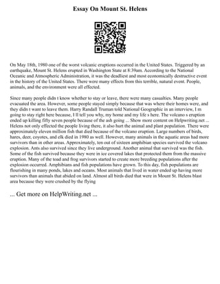 Essay On Mount St. Helens
On May 18th, 1980 one of the worst volcanic eruptions occurred in the United States. Triggered by an
earthquake, Mount St. Helens erupted in Washington State at 8:39am. According to the National
Oceanic and Atmospheric Administration, it was the deadliest and most economically destructive event
in the history of the United States. There were many effects from this terrible, natural event. People,
animals, and the environment were all effected.
Since many people didn t know whether to stay or leave, there were many casualties. Many people
evacuated the area. However, some people stayed simply because that was where their homes were, and
they didn t want to leave them. Harry Randall Truman told National Geographic in an interview, I m
going to stay right here because, I ll tell you why, my home and my life s here. The volcano s eruption
ended up killing fifty seven people because of the ash going ... Show more content on Helpwriting.net ...
Helens not only effected the people living there, it also hurt the animal and plant population. There were
approximately eleven million fish that died because of the volcano eruption. Large numbers of birds,
hares, deer, coyotes, and elk died in 1980 as well. However, many animals in the aquatic areas had more
survivors than in other areas. Approximately, ten out of sixteen amphibian species survived the volcano
explosion. Ants also survived since they live underground. Another animal that survived was the fish.
Some of the fish survived because they were in ice covered lakes that protected them from the massive
eruption. Many of the toad and frog survivors started to create more breeding populations after the
explosion occurred. Amphibians and fish populations have grown. To this day, fish populations are
flourishing in many ponds, lakes and oceans. Most animals that lived in water ended up having more
survivors than animals that abided on land. Almost all birds died that were in Mount St. Helens blast
area because they were crushed by the flying
... Get more on HelpWriting.net ...
 
