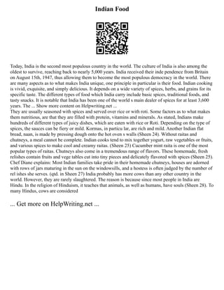 Indian Food
Today, India is the second most populous country in the world. The culture of India is also among the
oldest to survive, reaching back to nearly 5,000 years. India received their inde pendence from Britain
on August 15th, 1947, thus allowing them to become the most populous democracy in the world. There
are many aspects as to what makes India unique, one principle in particular is their food. Indian cooking
is vivid, exquisite, and simply delicious. It depends on a wide variety of spices, herbs, and grains for its
specific taste. The different types of food which India carry include basic spices, traditional foods, and
tasty snacks. It is notable that India has been one of the world s main dealer of spices for at least 3,600
years. The ... Show more content on Helpwriting.net ...
They are usually seasoned with spices and served over rice or with roti. Some factors as to what makes
them nutritious, are that they are filled with protein, vitamins and minerals. As stated, Indians make
hundreds of different types of juicy dishes, which are eaten with rice or Roti. Depending on the type of
spices, the sauces can be fiery or mild. Kormas, in particu lar, are rich and mild. Another Indian flat
bread, naan, is made by pressing dough onto the hot oven s walls (Sheen 24). Without raitas and
chutneys, a meal cannot be complete. Indian cooks tend to mix together yogurt, raw vegetables or fruits,
and various spices to make cool and creamy raitas. (Sheen 25) Cucumber mint raita is one of the most
popular types of raitas. Chutneys also come in a tremendous range of flavors. These homemade, fresh
relishes contain fruits and vege tables cut into tiny pieces and delicately flavored with spices (Sheen 25).
Chef Diane explains: Most Indian families take pride in their homemade chutneys, houses are adorned
with rows of jars maturing in the sun on the windowsills, and a hostess is often judged by the number of
rel ishes she serves. (qtd. in Sheen 27) India probably has more cows than any other country in the
world. However, they are rarely slaughtered. The reason is because since most people in India are
Hindu. In the religion of Hinduism, it teaches that animals, as well as humans, have souls (Sheen 28). To
many Hindus, cows are considered
... Get more on HelpWriting.net ...
 