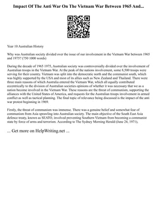 Impact Of The Anti War On The Vietnam War Between 1965 And...
Year 10 Australian History
Why was Australian society divided over the issue of our involvement in the Vietnam War between 1965
and 1975? (750 1000 words)
During the decade of 1965 1975, Australian society was controversially divided over the involvement of
Australian troops in the Vietnam War. At the peak of the nations involvement, some 8,500 troops were
serving for their country. Vietnam was split into the democratic north and the communist south, which
was highly supported by the USA and most of its allies such as New Zealand and Thailand. There were
three main reasons of which Australia entered the Vietnam War, which all equally contributed
eccentrically to the division of Australian societies opinions of whether it was necessary that we as a
nation become involved in the Vietnam War. These reasons are the threat of communism, supporting the
alliances with the United States of America, and requests for the Australian troops involvement in armed
conflict as well as tactical planning. The final topic of relevance being discussed is the impact of the anti
war protest beginning in 1969.
Firstly, the threat of communism was immense. There was a genuine belief and somewhat fear of
communism from Asia sprawling into Australian society. The main objective of the South East Asia
defence treaty, known as SEATO, involved preventing Southern Vietnam from becoming a communist
state by force of arms and terrorism. According to The Sydney Morning Herald (June 24, 1971),
... Get more on HelpWriting.net ...
 
