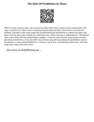 The Role Of Prohibition In Music
When it comes to music topics, the reoccurring subject that always seems to keep coming back is the
topic of alcohol. So, when it came to making a playlist about alcohol, I did not have too much of a
problem. I decided to take some songs that occurred during the prohibition to compare the styles and
types of music from when alcohol was outlawed to now where everyone is singing about it. The playlist
starts with a fairly old song called Gimme a pigfoot . I chose to start with this song because not only
does Bessie Smith have a very powerful voice, but this song did occur during the prohibition. Later in
the playlist is a song called Prohibition is a Failure to show how well banning alcohol went. After that,
many more songs were made about
... Get more on HelpWriting.net ...
 