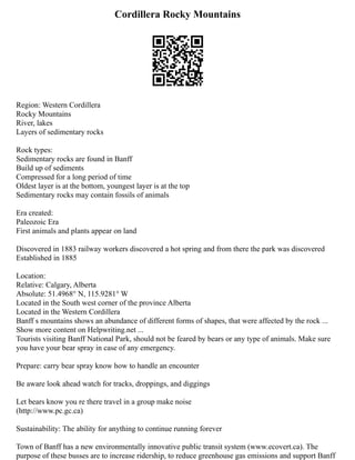 Cordillera Rocky Mountains
Region: Western Cordillera
Rocky Mountains
River, lakes
Layers of sedimentary rocks
Rock types:
Sedimentary rocks are found in Banff
Build up of sediments
Compressed for a long period of time
Oldest layer is at the bottom, youngest layer is at the top
Sedimentary rocks may contain fossils of animals
Era created:
Paleozoic Era
First animals and plants appear on land
Discovered in 1883 railway workers discovered a hot spring and from there the park was discovered
Established in 1885
Location:
Relative: Calgary, Alberta
Absolute: 51.4968° N, 115.9281° W
Located in the South west corner of the province Alberta
Located in the Western Cordillera
Banff s mountains shows an abundance of different forms of shapes, that were affected by the rock ...
Show more content on Helpwriting.net ...
Tourists visiting Banff National Park, should not be feared by bears or any type of animals. Make sure
you have your bear spray in case of any emergency.
Prepare: carry bear spray know how to handle an encounter
Be aware look ahead watch for tracks, droppings, and diggings
Let bears know you re there travel in a group make noise
(http://www.pc.gc.ca)
Sustainability: The ability for anything to continue running forever
Town of Banff has a new environmentally innovative public transit system (www.ecovert.ca). The
purpose of these busses are to increase ridership, to reduce greenhouse gas emissions and support Banff
 