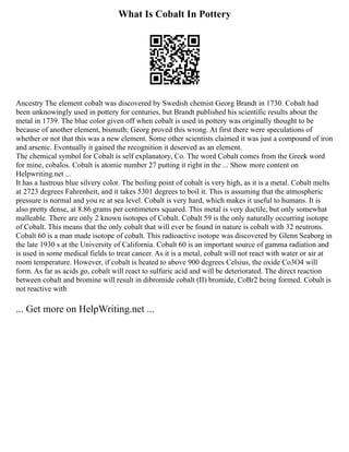 What Is Cobalt In Pottery
Ancestry The element cobalt was discovered by Swedish chemist Georg Brandt in 1730. Cobalt had
been unknowingly used in pottery for centuries, but Brandt published his scientific results about the
metal in 1739. The blue color given off when cobalt is used in pottery was originally thought to be
because of another element, bismuth; Georg proved this wrong. At first there were speculations of
whether or not that this was a new element. Some other scientists claimed it was just a compound of iron
and arsenic. Eventually it gained the recognition it deserved as an element.
The chemical symbol for Cobalt is self explanatory, Co. The word Cobalt comes from the Greek word
for mine, cobalos. Cobalt is atomic number 27 putting it right in the ... Show more content on
Helpwriting.net ...
It has a lustrous blue silvery color. The boiling point of cobalt is very high, as it is a metal. Cobalt melts
at 2723 degrees Fahrenheit, and it takes 5301 degrees to boil it. This is assuming that the atmospheric
pressure is normal and you re at sea level. Cobalt is very hard, which makes it useful to humans. It is
also pretty dense, at 8.86 grams per centimeters squared. This metal is very ductile, but only somewhat
malleable. There are only 2 known isotopes of Cobalt. Cobalt 59 is the only naturally occurring isotope
of Cobalt. This means that the only cobalt that will ever be found in nature is cobalt with 32 neutrons.
Cobalt 60 is a man made isotope of cobalt. This radioactive isotope was discovered by Glenn Seaborg in
the late 1930 s at the University of California. Cobalt 60 is an important source of gamma radiation and
is used in some medical fields to treat cancer. As it is a metal, cobalt will not react with water or air at
room temperature. However, if cobalt is heated to above 900 degrees Celsius, the oxide Co3O4 will
form. As far as acids go, cobalt will react to sulfuric acid and will be deteriorated. The direct reaction
between cobalt and bromine will result in dibromide cobalt (II) bromide, CoBr2 being formed. Cobalt is
not reactive with
... Get more on HelpWriting.net ...
 