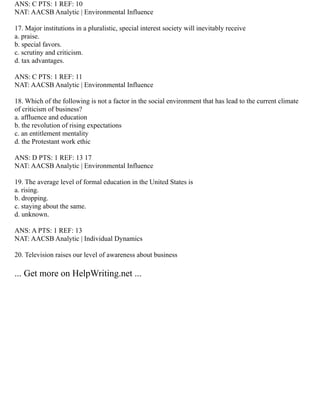 ANS: C PTS: 1 REF: 10
NAT: AACSB Analytic | Environmental Influence
17. Major institutions in a pluralistic, special interest society will inevitably receive
a. praise.
b. special favors.
c. scrutiny and criticism.
d. tax advantages.
ANS: C PTS: 1 REF: 11
NAT: AACSB Analytic | Environmental Influence
18. Which of the following is not a factor in the social environment that has lead to the current climate
of criticism of business?
a. affluence and education
b. the revolution of rising expectations
c. an entitlement mentality
d. the Protestant work ethic
ANS: D PTS: 1 REF: 13 17
NAT: AACSB Analytic | Environmental Influence
19. The average level of formal education in the United States is
a. rising.
b. dropping.
c. staying about the same.
d. unknown.
ANS: A PTS: 1 REF: 13
NAT: AACSB Analytic | Individual Dynamics
20. Television raises our level of awareness about business
... Get more on HelpWriting.net ...
 