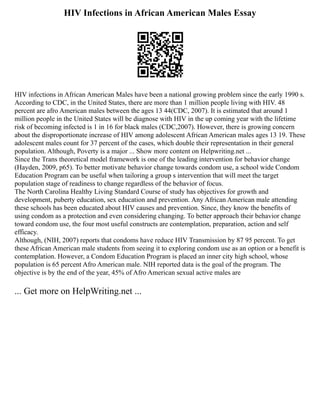 HIV Infections in African American Males Essay
HIV infections in African American Males have been a national growing problem since the early 1990 s.
According to CDC, in the United States, there are more than 1 million people living with HIV. 48
percent are afro American males between the ages 13 44(CDC, 2007). It is estimated that around 1
million people in the United States will be diagnose with HIV in the up coming year with the lifetime
risk of becoming infected is 1 in 16 for black males (CDC,2007). However, there is growing concern
about the disproportionate increase of HIV among adolescent African American males ages 13 19. These
adolescent males count for 37 percent of the cases, which double their representation in their general
population. Although, Poverty is a major ... Show more content on Helpwriting.net ...
Since the Trans theoretical model framework is one of the leading intervention for behavior change
(Hayden, 2009, p65). To better motivate behavior change towards condom use, a school wide Condom
Education Program can be useful when tailoring a group s intervention that will meet the target
population stage of readiness to change regardless of the behavior of focus.
The North Carolina Healthy Living Standard Course of study has objectives for growth and
development, puberty education, sex education and prevention. Any African American male attending
these schools has been educated about HIV causes and prevention. Since, they know the benefits of
using condom as a protection and even considering changing. To better approach their behavior change
toward condom use, the four most useful constructs are contemplation, preparation, action and self
efficacy.
Although, (NIH, 2007) reports that condoms have reduce HIV Transmission by 87 95 percent. To get
these African American male students from seeing it to exploring condom use as an option or a benefit is
contemplation. However, a Condom Education Program is placed an inner city high school, whose
population is 65 percent Afro American male. NIH reported data is the goal of the program. The
objective is by the end of the year, 45% of Afro American sexual active males are
... Get more on HelpWriting.net ...
 