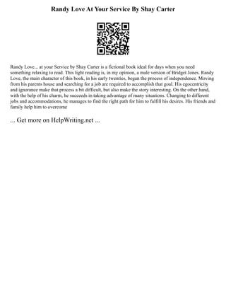 Randy Love At Your Service By Shay Carter
Randy Love... at your Service by Shay Carter is a fictional book ideal for days when you need
something relaxing to read. This light reading is, in my opinion, a male version of Bridget Jones. Randy
Love, the main character of this book, in his early twenties, began the process of independence. Moving
from his parents house and searching for a job are required to accomplish that goal. His egocentricity
and ignorance make that process a bit difficult, but also make the story interesting. On the other hand,
with the help of his charm, he succeeds in taking advantage of many situations. Changing to different
jobs and accommodations, he manages to find the right path for him to fulfill his desires. His friends and
family help him to overcome
... Get more on HelpWriting.net ...
 