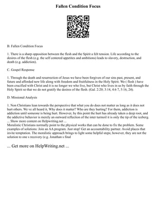 Fallen Condition Focus
B. Fallen Condition Focus
1. There is a sharp opposition between the flesh and the Spirit a felt tension. Life according to the
desires of the flesh (e.g. the self centered appetites and ambitions) leads to slavery, destruction, and
death (e.g. addiction).
C. Gospel Response
1. Through the death and resurrection of Jesus we have been forgiven of our sins past, present, and
future and afforded new life along with freedom and fruitfulness in the Holy Spirit. We ( flesh ) have
been crucified with Christ and it is no longer we who live, but Christ who lives in us by faith through the
Holy Spirit so that we do not gratify the desires of the flesh. (Gal. 2:20; 3:14, 4:6 7, 5:16, 24).
D. Missional Analysis
1. Non Christians lean towards the perspective that what you do does not matter as long as it does not
hurt others. We ve all heard it, Why does it matter? Who are they hurting? For them, addiction is
addiction until someone is being hurt. However, by this point the hurt has already taken a deep root, and
the addictive behavior is merely an outward reflection of the inter turmoil it is only the tip of the iceberg.
... Show more content on Helpwriting.net ...
Moralistic Christians normally point to the physical works that can be done to fix the problem. Some
examples of solutions: Join an AA program. Just stop! Get an accountability partner. Avoid places that
invite temptation. The moralistic approach brings to light some helpful steps; however, they are not the
solution to one s recovery (e.g. Jonathan s final
... Get more on HelpWriting.net ...
 