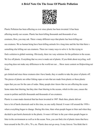 A Brief Note On The Issue Of Plastic Pollution
Plastic Pollution has been affecting us ever since plastic has been invented. It has been
affecting mostly our oceans. Plastic has been killing thousands and thousands of sea
creatures, How, you may ask. There s many different ways that plastic has been killing our
sea creatures. We as human being have been killing animals for a long time and the fact that there s
something else killing our sea creatures. There isn t many ways to solve it. Its like trying to
find a solution to global warming. Obviously, there isn t any solutions for the pollution in the ocean.
We live off plastic. Everything that we own is made out of plastic. If you think about recycling, well
recycling does not make any differences to the world nor our ... Show more content on Helpwriting.net
...
Some
get choked and since these creatures don t have hands, they re unable to take the piece of plastic off.
The pieces of plastic are either fishing ropes or nets that are made from plastic or those plastic
ropes that you use for the cans of sodas. Many people don t know that we are affecting the ocean.
Some states ban littering, but they don t ban littering in the oceans, which in this case, causes the
ocean to pollute and kills thousands and thousands of sea creatures.
Plastic is a man made chemical that has been invented in 1907. Back then, plastic did not
have a lot of harsh chemicals and in this time, no one really littered. It wasn t till around the 1950 s
where everything began to change. During this time, thats when people began to litter and when they
decided to put harsh chemicals in the plastic. It wasn t till later in the year where people began to
litter in the environment as well as in the ocean. Now, you can find a lot of plastic items that have
been around in the 50 s, 60 s, 70 s, etc. Plastic does not go away. It stay forever. You think that it
 