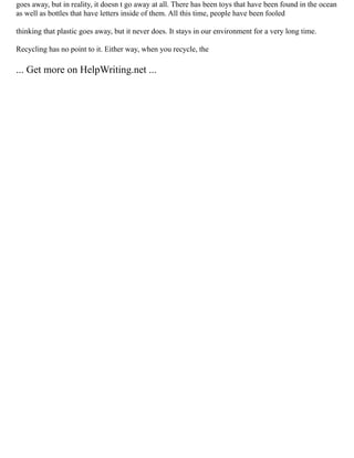goes away, but in reality, it doesn t go away at all. There has been toys that have been found in the ocean
as well as bottles that have letters inside of them. All this time, people have been fooled
thinking that plastic goes away, but it never does. It stays in our environment for a very long time.
Recycling has no point to it. Either way, when you recycle, the
... Get more on HelpWriting.net ...
 