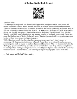 A Broken Teddy Book Report
A Broken Teddy
Rick Yancey s amazing novel, the 5th wave, has topped most young adult novels today, due to the
authors exceptional talent to put his fictional characters in the most realistic and relatable situations.
Typically, most well known authors are capable of this feat, but Yancey went above and beyond when he
was able to makes his story unpredictable, as well. The book focuses on the tale of Cassie (Cassiopeia) a
sixteen year old girl, who makes a committed promise to the brother The Others took away from her.
With her a old M 80, a stuffed teddy bear, and constant thoughts of her family on her mind, Cassie sets
out to find the last piece of family she has left, alone. The novel is exceptional, it s entertaining presence
leaving ... Show more content on Helpwriting.net ...
While I didn t necessarily like the switch between characters prospectives, I found pleasure in
developing with the characters that seemed to be real. Yancey drew in my interest from the cover, his
powerful quotes made an impact on me from the moment I read them. What I ve liked most of all, is the
challenging questions that Yancey leaves his readers to think about. He is deep, but also descriptive in
his writing without creating a boring story, which is what I personally look for in a novel. Due to the fact
that this was such a wonderful read, I can definitely see myself picking up his second book in the
... Get more on HelpWriting.net ...
 