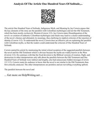 Analysis Of The Article One Hundred Years Of Solitude,...
The article One Hundred Years of Solitude, Indigenous Myth, and Meaning by Jay Corwin argues that
the key elements of the story are the parallels with Colombian mythologies and not the Old Testament,
which has been mostly exclusively Western (Corwin 112). Jay Corwin states Disambiguation of the
novel s re creation of authentic Colombian mythologies and rituals may lead to a clearer understanding
of the novel s themes and ultimately its meanings, thus clarifying its implicit criticism of the rejection of
identity (Corwin 112). To understand the novel, Corwin does an effective job on explaining the parallels
with Colombian myths, so that the readers could understand the criticism of One Hundred Years of
Solitude.
Corwin started his article by mentioning the initial critical reception of the suggested parallels between
the novel and the Old Testament which is obvious because the myths are widely known in the West
(Corwin 112). He continues with that the fixed devotion to the Biblical versions of creation, flight, and
destruction in other interpretations only talk about the parallels between the Old Testament and One
Hundred Years of Solitude were indirect and lengthy, also had unnecessary hidden messages (Corwin
112 113). Corwin wants his audience to know that the novel is not similar to the Old Testaments than
first critically analyzed. The other interpretations are pointless and are not telling everything upfront.
The parallels between the novel and
... Get more on HelpWriting.net ...
 