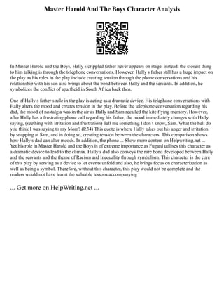 Master Harold And The Boys Character Analysis
In Master Harold and the Boys, Hally s crippled father never appears on stage, instead, the closest thing
to him talking is through the telephone conversations. However, Hally s father still has a huge impact on
the play as his roles in the play include creating tension through the phone conversations and his
relationship with his son also brings about the bond between Hally and the servants. In addition, he
symbolizes the conflict of apartheid in South Africa back then.
One of Hally s father s role in the play is acting as a dramatic device. His telephone conversations with
Hally alters the mood and creates tension in the play. Before the telephone conversation regarding his
dad, the mood of nostalgia was in the air as Hally and Sam recalled the kite flying memory. However,
after Hally has a frustrating phone call regarding his father, the mood immediately changes with Hally
saying, (seething with irritation and frustration) Tell me something I don t know, Sam. What the hell do
you think I was saying to my Mom? (P.34) This quote is where Hally takes out his anger and irritation
by snapping at Sam, and in doing so, creating tension between the characters. This comparison shows
how Hally s dad can alter moods. In addition, the phone ... Show more content on Helpwriting.net ...
Yet his role in Master Harold and the Boys is of extreme importance as Fugard utilises this character as
a dramatic device to lead to the climax. Hally s dad also conveys the rare bond developed between Hally
and the servants and the theme of Racism and Inequality through symbolism. This character is the core
of this play by serving as a device to let events unfold and also, he brings focus on characterization as
well as being a symbol. Therefore, without this character, this play would not be complete and the
readers would not have learnt the valuable lessons accompanying
... Get more on HelpWriting.net ...
 