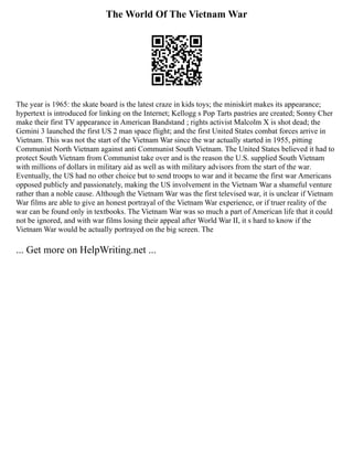 The World Of The Vietnam War
The year is 1965: the skate board is the latest craze in kids toys; the miniskirt makes its appearance;
hypertext is introduced for linking on the Internet; Kellogg s Pop Tarts pastries are created; Sonny Cher
make their first TV appearance in American Bandstand ; rights activist Malcolm X is shot dead; the
Gemini 3 launched the first US 2 man space flight; and the first United States combat forces arrive in
Vietnam. This was not the start of the Vietnam War since the war actually started in 1955, pitting
Communist North Vietnam against anti Communist South Vietnam. The United States believed it had to
protect South Vietnam from Communist take over and is the reason the U.S. supplied South Vietnam
with millions of dollars in military aid as well as with military advisors from the start of the war.
Eventually, the US had no other choice but to send troops to war and it became the first war Americans
opposed publicly and passionately, making the US involvement in the Vietnam War a shameful venture
rather than a noble cause. Although the Vietnam War was the first televised war, it is unclear if Vietnam
War films are able to give an honest portrayal of the Vietnam War experience, or if truer reality of the
war can be found only in textbooks. The Vietnam War was so much a part of American life that it could
not be ignored, and with war films losing their appeal after World War II, it s hard to know if the
Vietnam War would be actually portrayed on the big screen. The
... Get more on HelpWriting.net ...
 