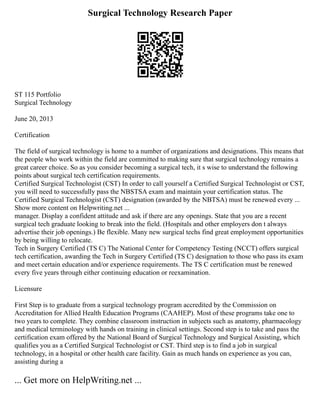 Surgical Technology Research Paper
ST 115 Portfolio
Surgical Technology
June 20, 2013
Certification
The field of surgical technology is home to a number of organizations and designations. This means that
the people who work within the field are committed to making sure that surgical technology remains a
great career choice. So as you consider becoming a surgical tech, it s wise to understand the following
points about surgical tech certification requirements.
Certified Surgical Technologist (CST) In order to call yourself a Certified Surgical Technologist or CST,
you will need to successfully pass the NBSTSA exam and maintain your certification status. The
Certified Surgical Technologist (CST) designation (awarded by the NBTSA) must be renewed every ...
Show more content on Helpwriting.net ...
manager. Display a confident attitude and ask if there are any openings. State that you are a recent
surgical tech graduate looking to break into the field. (Hospitals and other employers don t always
advertise their job openings.) Be flexible. Many new surgical techs find great employment opportunities
by being willing to relocate.
Tech in Surgery Certified (TS C) The National Center for Competency Testing (NCCT) offers surgical
tech certification, awarding the Tech in Surgery Certified (TS C) designation to those who pass its exam
and meet certain education and/or experience requirements. The TS C certification must be renewed
every five years through either continuing education or reexamination.
Licensure
First Step is to graduate from a surgical technology program accredited by the Commission on
Accreditation for Allied Health Education Programs (CAAHEP). Most of these programs take one to
two years to complete. They combine classroom instruction in subjects such as anatomy, pharmacology
and medical terminology with hands on training in clinical settings. Second step is to take and pass the
certification exam offered by the National Board of Surgical Technology and Surgical Assisting, which
qualifies you as a Certified Surgical Technologist or CST. Third step is to find a job in surgical
technology, in a hospital or other health care facility. Gain as much hands on experience as you can,
assisting during a
... Get more on HelpWriting.net ...
 