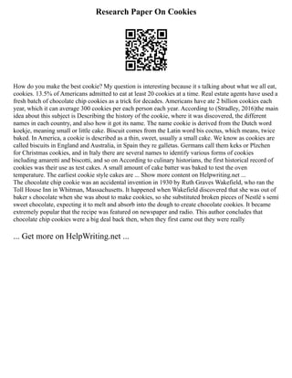 Research Paper On Cookies
How do you make the best cookie? My question is interesting because it s talking about what we all eat,
cookies. 13.5% of Americans admitted to eat at least 20 cookies at a time. Real estate agents have used a
fresh batch of chocolate chip cookies as a trick for decades. Americans have ate 2 billion cookies each
year, which it can average 300 cookies per each person each year. According to (Stradley, 2016)the main
idea about this subject is Describing the history of the cookie, where it was discovered, the different
names in each country, and also how it got its name. The name cookie is derived from the Dutch word
koekje, meaning small or little cake. Biscuit comes from the Latin word bis coctus, which means, twice
baked. In America, a cookie is described as a thin, sweet, usually a small cake. We know as cookies are
called biscuits in England and Australia, in Spain they re galletas. Germans call them keks or Plzchen
for Christmas cookies, and in Italy there are several names to identify various forms of cookies
including amaretti and biscotti, and so on According to culinary historians, the first historical record of
cookies was their use as test cakes. A small amount of cake batter was baked to test the oven
temperature. The earliest cookie style cakes are ... Show more content on Helpwriting.net ...
The chocolate chip cookie was an accidental invention in 1930 by Ruth Graves Wakefield, who ran the
Toll House Inn in Whitman, Massachusetts. It happened when Wakefield discovered that she was out of
baker s chocolate when she was about to make cookies, so she substituted broken pieces of Nestlé s semi
sweet chocolate, expecting it to melt and absorb into the dough to create chocolate cookies. It became
extremely popular that the recipe was featured on newspaper and radio. This author concludes that
chocolate chip cookies were a big deal back then, when they first came out they were really
... Get more on HelpWriting.net ...
 